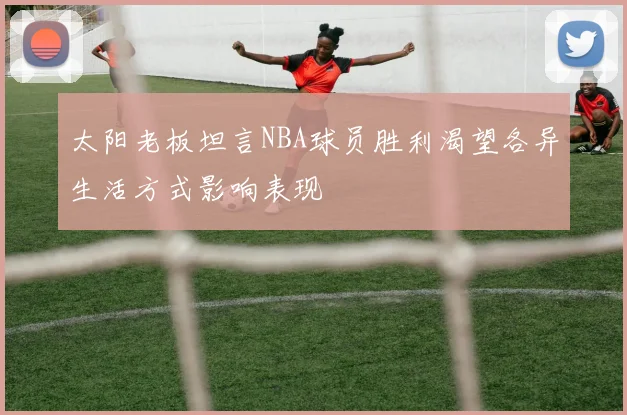太阳老板坦言NBA球员胜利渴望各异生活方式影响表现