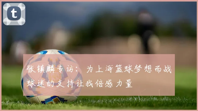 张镇麟专访：为上海篮球梦想而战球迷的支持让我倍感力量