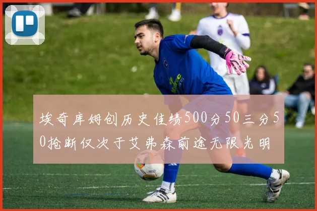 埃奇库姆创历史佳绩500分50三分50抢断仅次于艾弗森前途无限光明