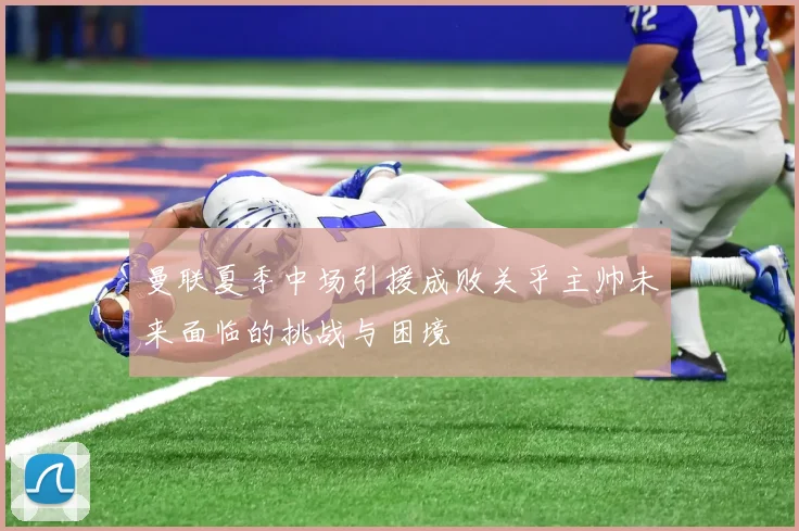 曼联夏季中场引援成败关乎主帅未来面临的挑战与困境