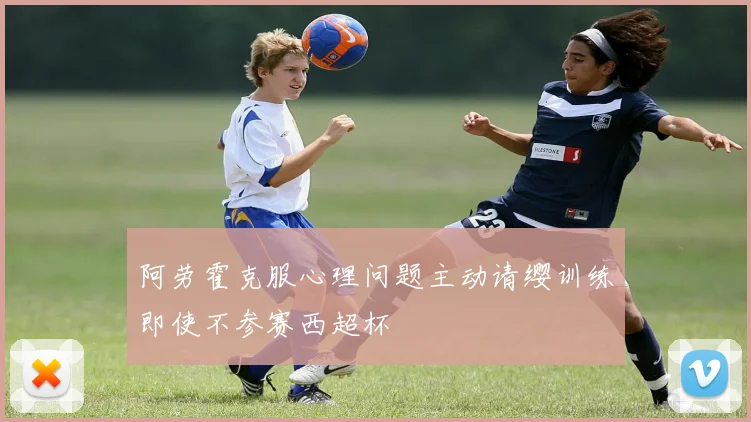 阿劳霍克服心理问题主动请缨训练即使不参赛西超杯