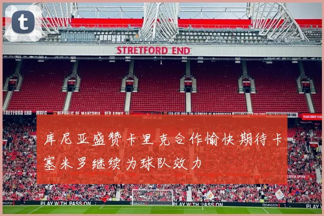 库尼亚盛赞卡里克合作愉快期待卡塞米罗继续为球队效力
