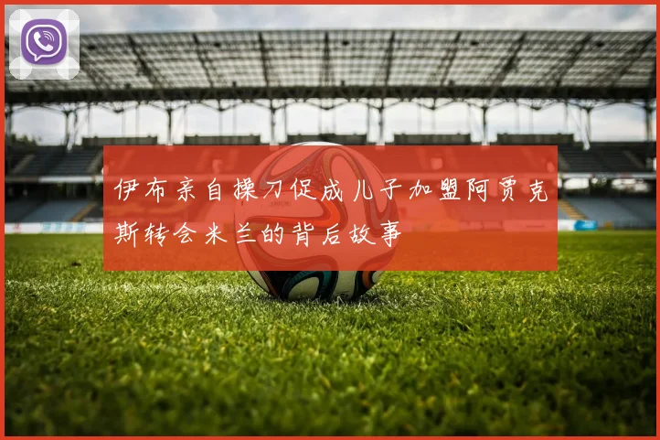 伊布亲自操刀促成儿子加盟阿贾克斯转会米兰的背后故事