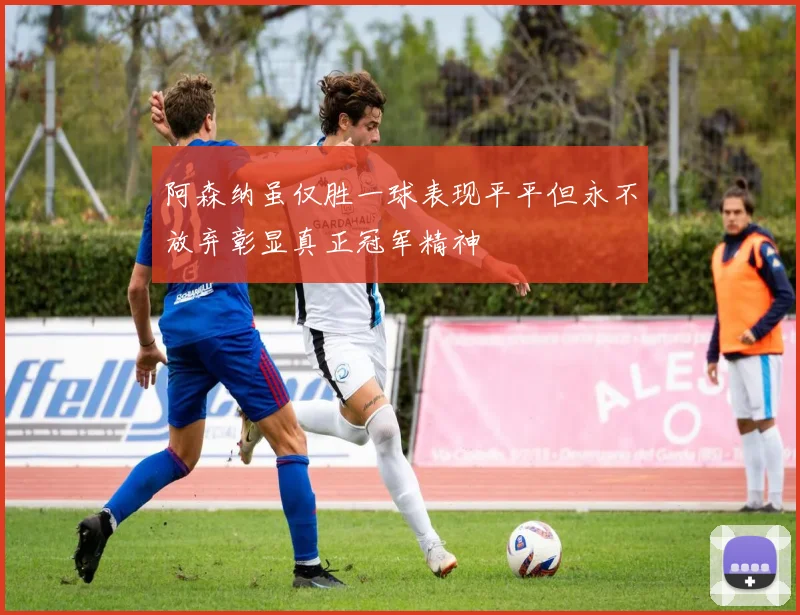 阿森纳虽仅胜一球表现平平但永不放弃彰显真正冠军精神