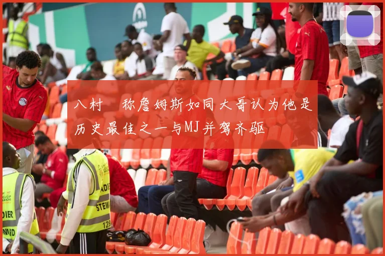 八村塁称詹姆斯如同大哥认为他是历史最佳之一与MJ并驾齐驱