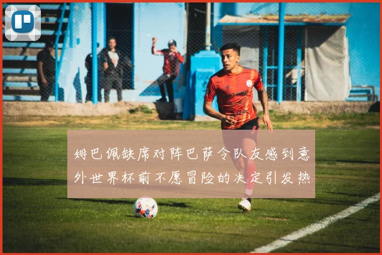 姆巴佩缺席对阵巴萨令队友感到意外世界杯前不愿冒险的决定引发热议
